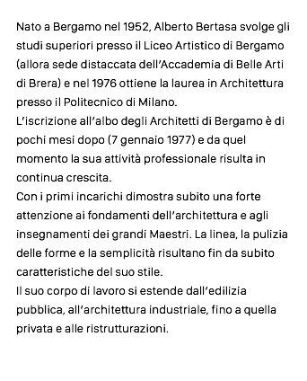 Nato a Bergamo nel 1952, Alberto Bertasa svolge gli studi superiori presso il Liceo Artistico di Bergamo (allora sede distaccata dell’Accademia di Belle Arti di Brera) e nel 1976 ottiene la laurea in Architettura presso il Politecnico di Milano. L’iscrizione all’albo degli Architetti di Bergamo è di pochi mesi dopo (7 gennaio 1977) e da quel momento la sua attività professionale risulta in continua crescita. Con i primi incarichi dimostra subito una forte attenzione ai fondamenti dell’architettura e agli insegnamenti dei grandi Maestri. La linea, la pulizia delle forme e la semplicità risultano fin da subito caratteristiche del suo stile. Il suo corpo di lavoro si estende dall’edilizia pubblica, all’architettura industriale, fino a quella privata e alle ristrutturazioni.