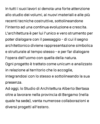 In tutti i suoi lavori si denota una forte attenzione allo studio dei volumi, ai nuovi materiali e alle più recenti tecniche costruttive, sottolineandone l’intento ad una continua evoluzione e crescita. L’architettura è per lui l’unico e vero strumento per poter dialogare con il paesaggio - di cui il segno architettonico diviene rappresentazione simbolica e strutturale al tempo stesso - e per far dialogare l’opera dell’uomo con quella della natura. Ogni progetto è trattato come unicum e analizzato in relazione al territorio che lo accoglie, integrandosi con lo stesso e sottolineando la sua presenza. Ad oggi, lo Studio di Architettura Alberto Bertasa oltre a lavorare nella provincia di Bergamo (nella quale ha sede), vanta numerose collaborazioni e diversi progetti all’estero.