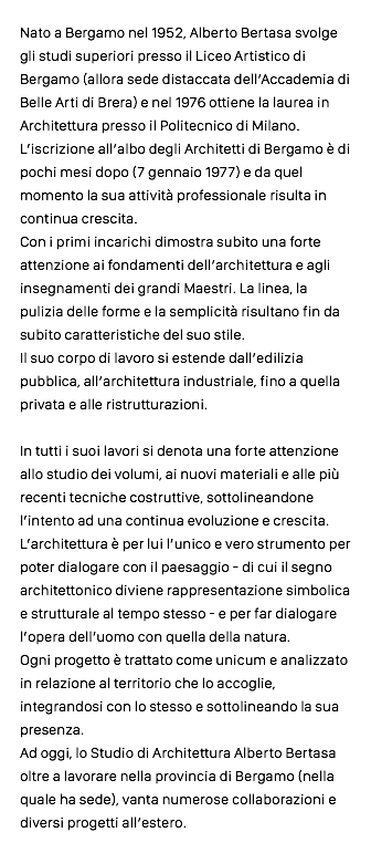 Nato a Bergamo nel 1952, Alberto Bertasa svolge gli studi superiori presso il Liceo Artistico di Bergamo (allora sede distaccata dell’Accademia di Belle Arti di Brera) e nel 1976 ottiene la laurea in Architettura presso il Politecnico di Milano. L’iscrizione all’albo degli Architetti di Bergamo è di pochi mesi dopo (7 gennaio 1977) e da quel momento la sua attività professionale risulta in continua crescita. Con i primi incarichi dimostra subito una forte attenzione ai fondamenti dell’architettura e agli insegnamenti dei grandi Maestri. La linea, la pulizia delle forme e la semplicità risultano fin da subito caratteristiche del suo stile. Il suo corpo di lavoro si estende dall’edilizia pubblica, all’architettura industriale, fino a quella privata e alle ristrutturazioni. In tutti i suoi lavori si denota una forte attenzione allo studio dei volumi, ai nuovi materiali e alle più recenti tecniche costruttive, sottolineandone l’intento ad una continua evoluzione e crescita. L’architettura è per lui l’unico e vero strumento per poter dialogare con il paesaggio - di cui il segno architettonico diviene rappresentazione simbolica e strutturale al tempo stesso - e per far dialogare l’opera dell’uomo con quella della natura. Ogni progetto è trattato come unicum e analizzato in relazione al territorio che lo accoglie, integrandosi con lo stesso e sottolineando la sua presenza. Ad oggi, lo Studio di Architettura Alberto Bertasa oltre a lavorare nella provincia di Bergamo (nella quale ha sede), vanta numerose collaborazioni e diversi progetti all’estero.